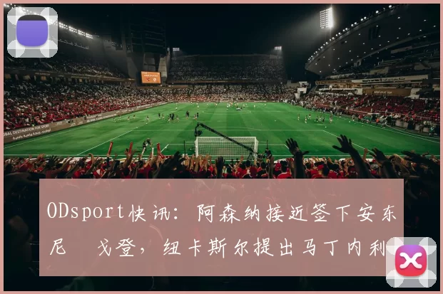 ODsport快讯：阿森纳接近签下安东尼・戈登，纽卡斯尔提出马丁内利交换条件_交易_球员_谈判