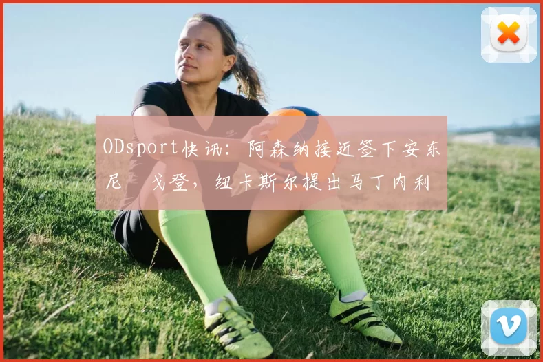 ODsport快讯：阿森纳接近签下安东尼・戈登，纽卡斯尔提出马丁内利交换条件_交易_球员_谈判