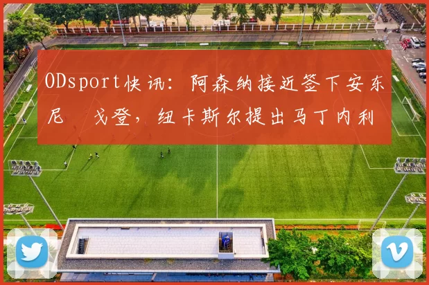 ODsport快讯：阿森纳接近签下安东尼・戈登，纽卡斯尔提出马丁内利交换条件_交易_球员_谈判