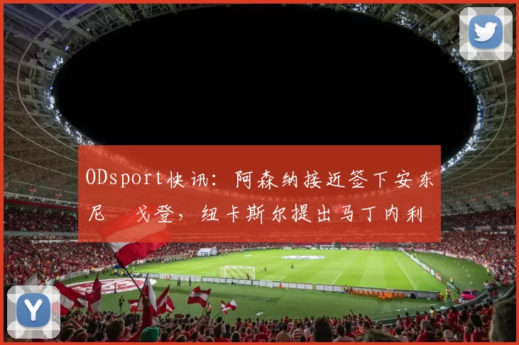 ODsport快讯:阿森纳接近签下安东尼・戈登,纽卡斯尔提出马丁内利交换条件_交易_球员_谈判
