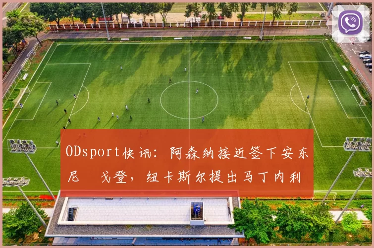 ODsport快讯：阿森纳接近签下安东尼・戈登，纽卡斯尔提出马丁内利交换条件_交易_球员_谈判