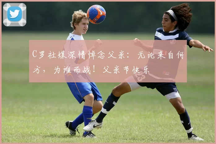 C罗社媒深情悼念父亲：无论来自何方，为谁而战！父亲节快乐️