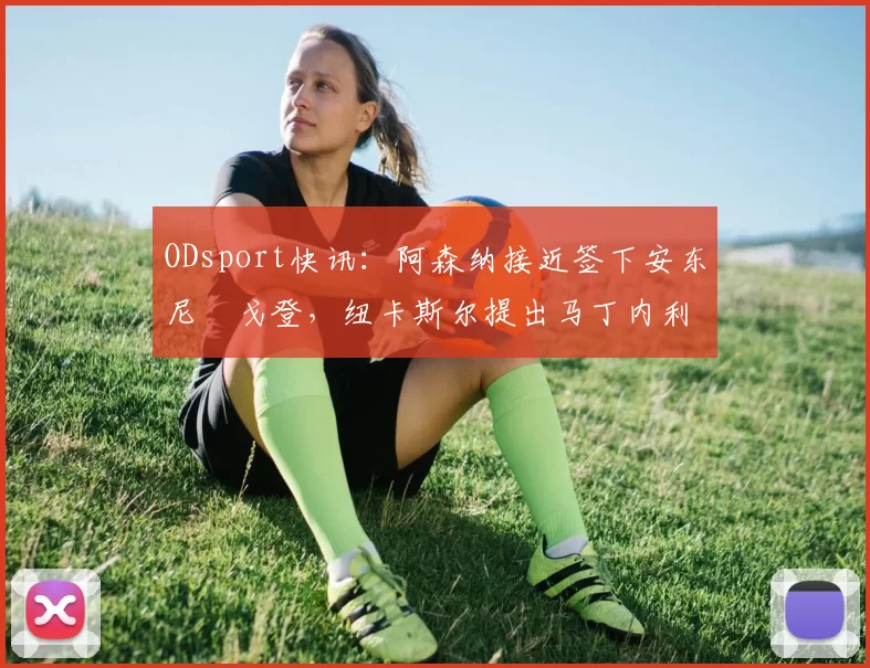 ODsport快讯：阿森纳接近签下安东尼・戈登，纽卡斯尔提出马丁内利交换条件_交易_球员_谈判