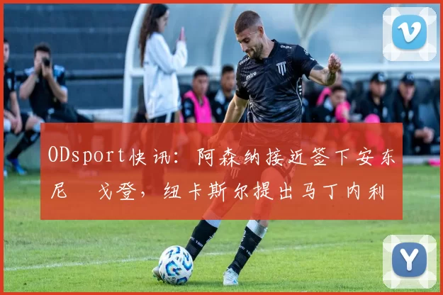 ODsport快讯：阿森纳接近签下安东尼・戈登，纽卡斯尔提出马丁内利交换条件_交易_球员_谈判