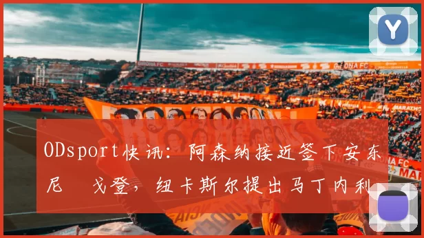 ODsport快讯：阿森纳接近签下安东尼・戈登，纽卡斯尔提出马丁内利交换条件_交易_球员_谈判