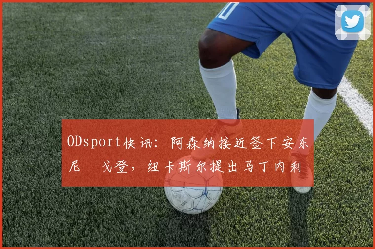 ODsport快讯：阿森纳接近签下安东尼・戈登，纽卡斯尔提出马丁内利交换条件_交易_球员_谈判