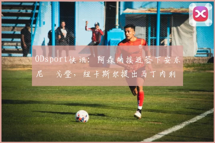 ODsport快讯:阿森纳接近签下安东尼・戈登,纽卡斯尔提出马丁内利交换条件_交易_球员_谈判