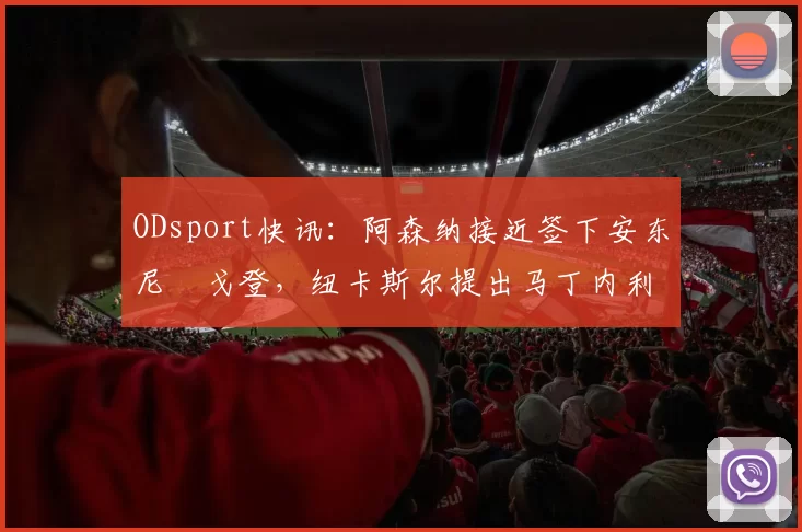 ODsport快讯：阿森纳接近签下安东尼・戈登，纽卡斯尔提出马丁内利交换条件_交易_球员_谈判