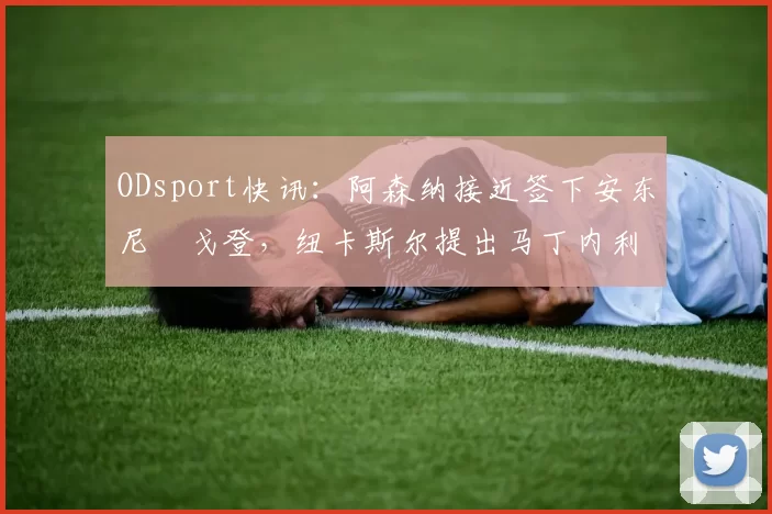 ODsport快讯：阿森纳接近签下安东尼・戈登，纽卡斯尔提出马丁内利交换条件_交易_球员_谈判