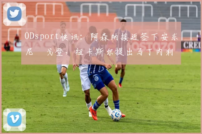 ODsport快讯:阿森纳接近签下安东尼・戈登,纽卡斯尔提出马丁内利交换条件_交易_球员_谈判