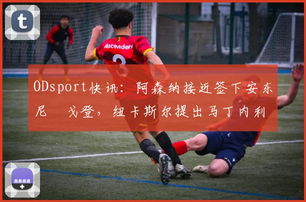 ODsport快讯:阿森纳接近签下安东尼・戈登,纽卡斯尔提出马丁内利交换条件_交易_球员_谈判