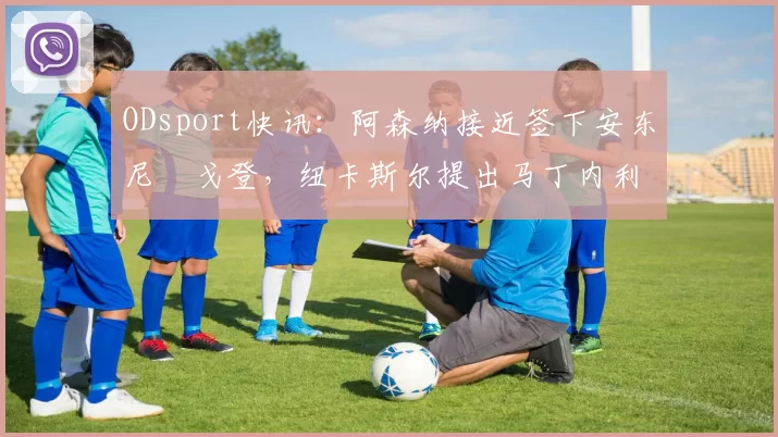 ODsport快讯:阿森纳接近签下安东尼・戈登,纽卡斯尔提出马丁内利交换条件_交易_球员_谈判