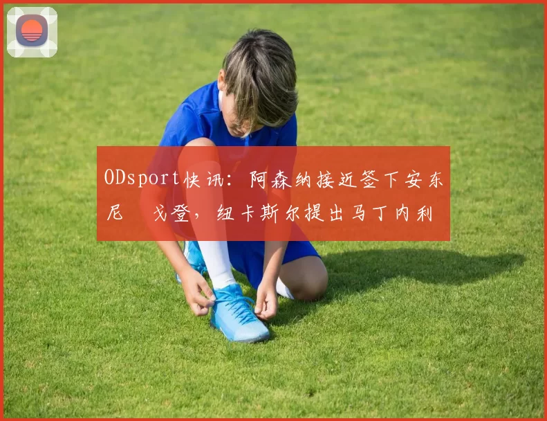 ODsport快讯:阿森纳接近签下安东尼・戈登,纽卡斯尔提出马丁内利交换条件_交易_球员_谈判