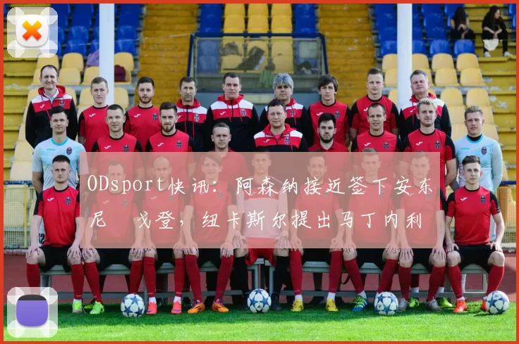 ODsport快讯：阿森纳接近签下安东尼・戈登，纽卡斯尔提出马丁内利交换条件_交易_球员_谈判