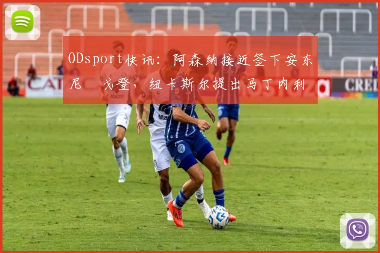 ODsport快讯：阿森纳接近签下安东尼・戈登，纽卡斯尔提出马丁内利交换条件_交易_球员_谈判