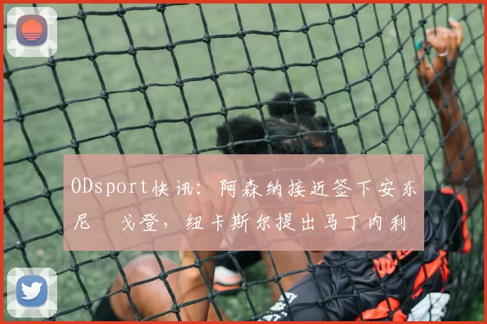 ODsport快讯：阿森纳接近签下安东尼・戈登，纽卡斯尔提出马丁内利交换条件_交易_球员_谈判