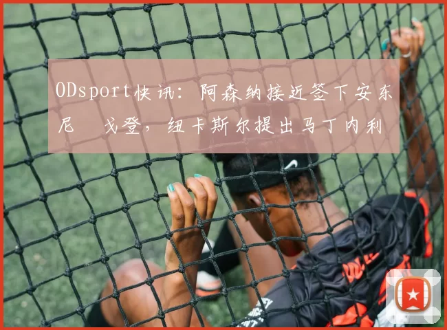 ODsport快讯：阿森纳接近签下安东尼・戈登，纽卡斯尔提出马丁内利交换条件_交易_球员_谈判