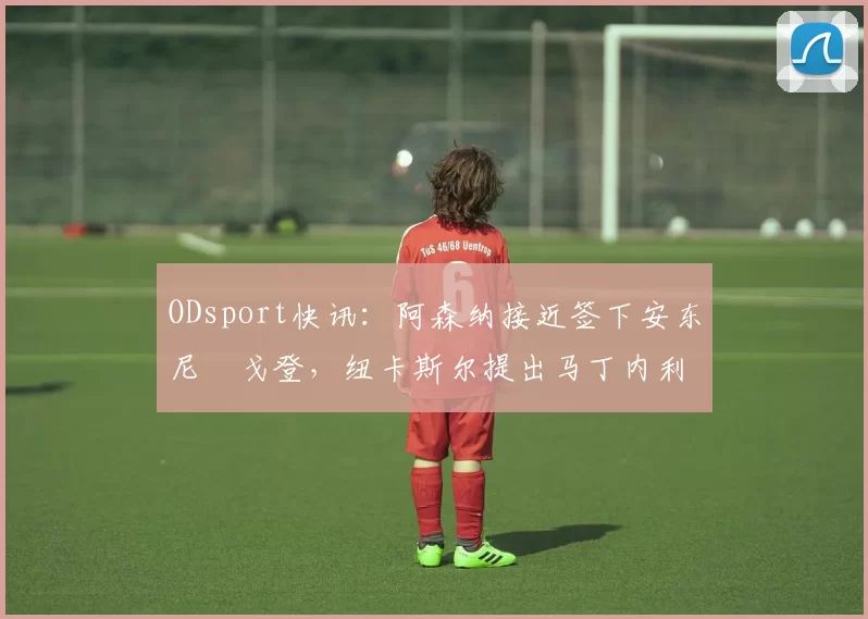 ODsport快讯：阿森纳接近签下安东尼・戈登，纽卡斯尔提出马丁内利交换条件_交易_球员_谈判