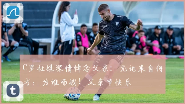 C罗社媒深情悼念父亲:无论来自何方,为谁而战!父亲节快乐️