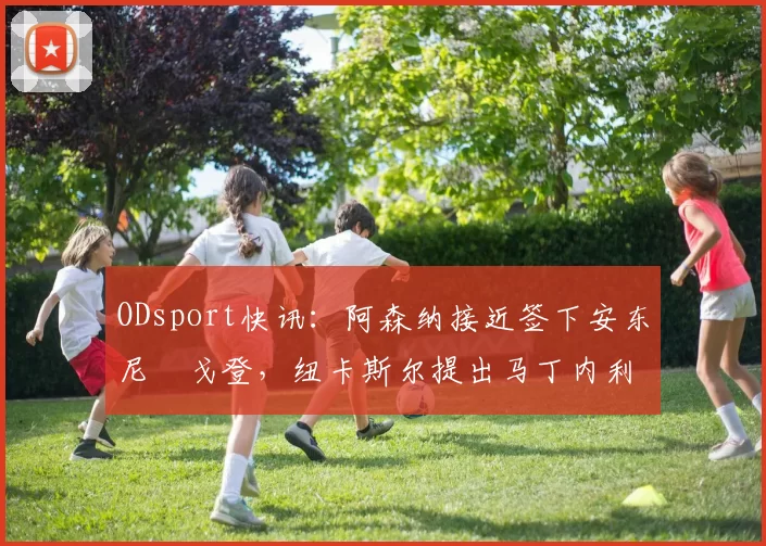 ODsport快讯：阿森纳接近签下安东尼・戈登，纽卡斯尔提出马丁内利交换条件_交易_球员_谈判