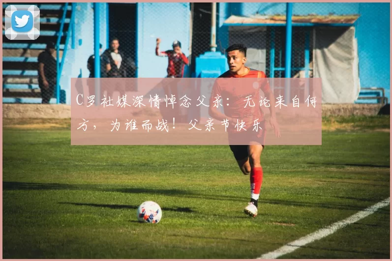 C罗社媒深情悼念父亲:无论来自何方,为谁而战!父亲节快乐️