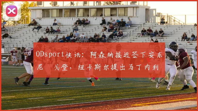 ODsport快讯:阿森纳接近签下安东尼・戈登,纽卡斯尔提出马丁内利交换条件_交易_球员_谈判