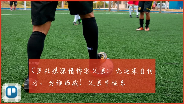 C罗社媒深情悼念父亲：无论来自何方，为谁而战！父亲节快乐️