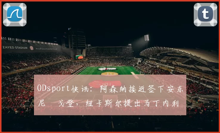 ODsport快讯：阿森纳接近签下安东尼・戈登，纽卡斯尔提出马丁内利交换条件_交易_球员_谈判