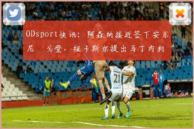 ODsport快讯：阿森纳接近签下安东尼・戈登，纽卡斯尔提出马丁内利交换条件_交易_球员_谈判