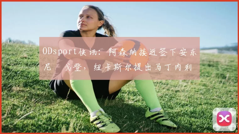 ODsport快讯：阿森纳接近签下安东尼・戈登，纽卡斯尔提出马丁内利交换条件_交易_球员_谈判