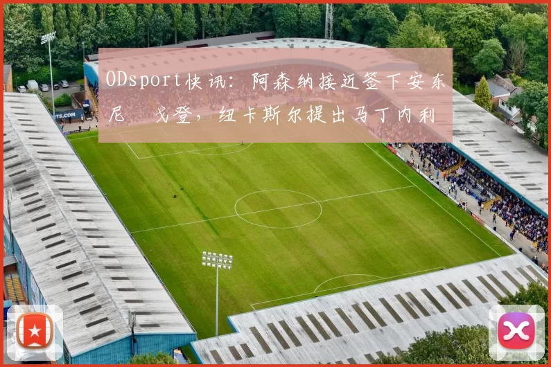 ODsport快讯：阿森纳接近签下安东尼・戈登，纽卡斯尔提出马丁内利交换条件_交易_球员_谈判