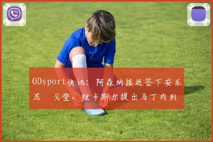 ODsport快讯：阿森纳接近签下安东尼・戈登，纽卡斯尔提出马丁内利交换条件_交易_球员_谈判