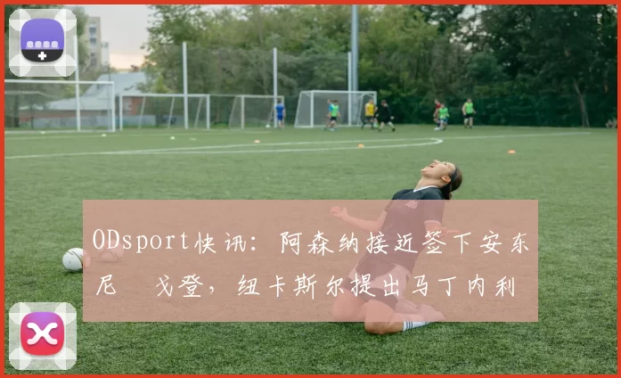 ODsport快讯：阿森纳接近签下安东尼・戈登，纽卡斯尔提出马丁内利交换条件_交易_球员_谈判