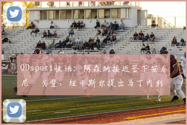 ODsport快讯：阿森纳接近签下安东尼・戈登，纽卡斯尔提出马丁内利交换条件_交易_球员_谈判