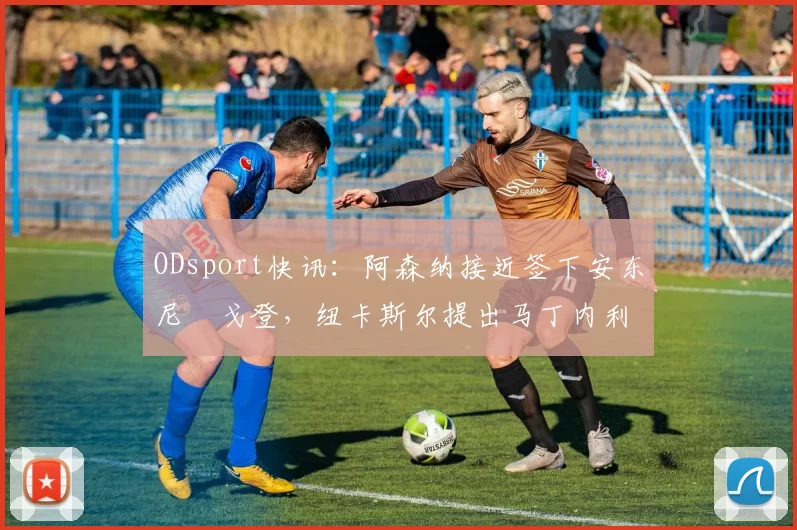 ODsport快讯：阿森纳接近签下安东尼・戈登，纽卡斯尔提出马丁内利交换条件_交易_球员_谈判