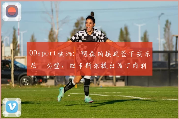 ODsport快讯：阿森纳接近签下安东尼・戈登，纽卡斯尔提出马丁内利交换条件_交易_球员_谈判