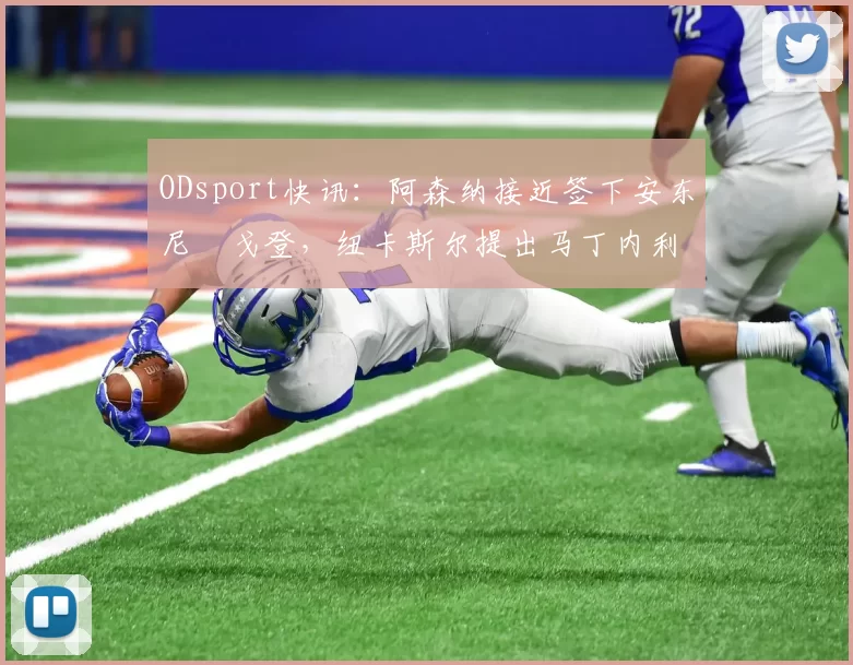 ODsport快讯:阿森纳接近签下安东尼・戈登,纽卡斯尔提出马丁内利交换条件_交易_球员_谈判