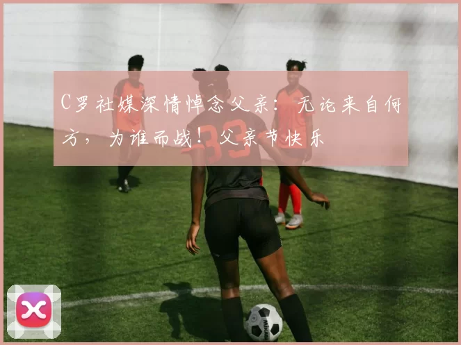 C罗社媒深情悼念父亲:无论来自何方,为谁而战!父亲节快乐️