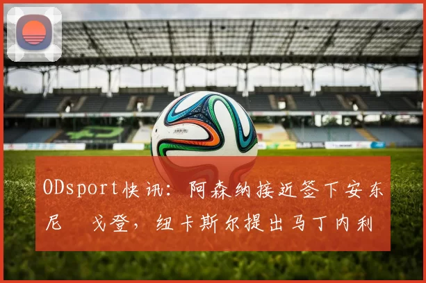 ODsport快讯:阿森纳接近签下安东尼・戈登,纽卡斯尔提出马丁内利交换条件_交易_球员_谈判