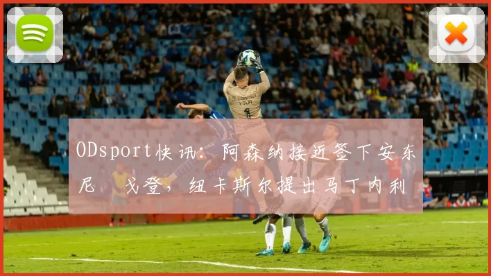 ODsport快讯:阿森纳接近签下安东尼・戈登,纽卡斯尔提出马丁内利交换条件_交易_球员_谈判