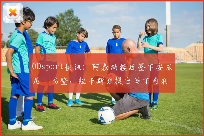 ODsport快讯：阿森纳接近签下安东尼・戈登，纽卡斯尔提出马丁内利交换条件_交易_球员_谈判