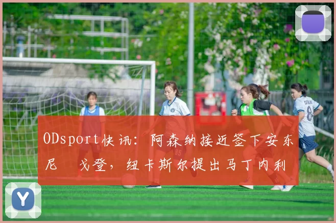 ODsport快讯:阿森纳接近签下安东尼・戈登,纽卡斯尔提出马丁内利交换条件_交易_球员_谈判