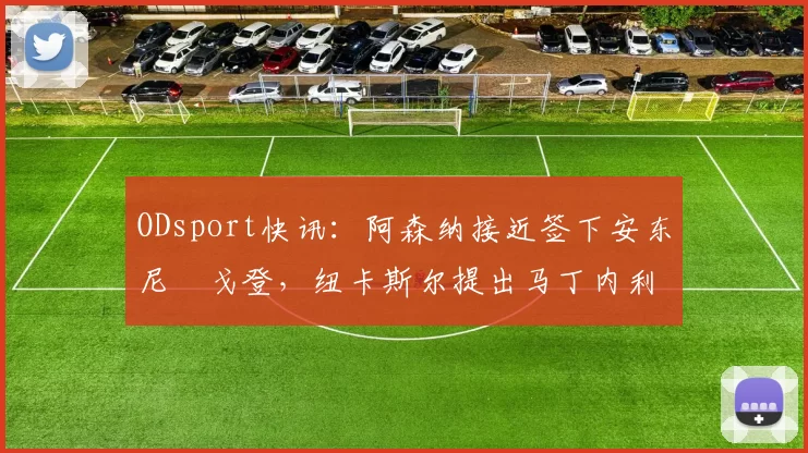 ODsport快讯：阿森纳接近签下安东尼・戈登，纽卡斯尔提出马丁内利交换条件_交易_球员_谈判