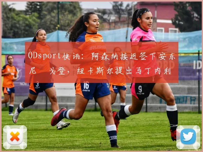 ODsport快讯：阿森纳接近签下安东尼・戈登，纽卡斯尔提出马丁内利交换条件_交易_球员_谈判