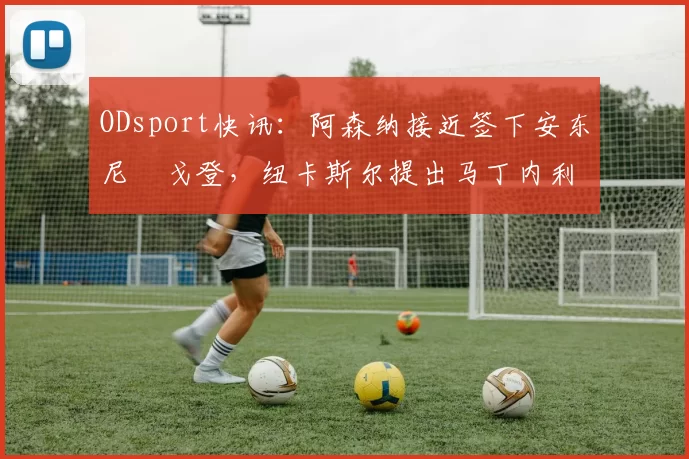 ODsport快讯:阿森纳接近签下安东尼・戈登,纽卡斯尔提出马丁内利交换条件_交易_球员_谈判