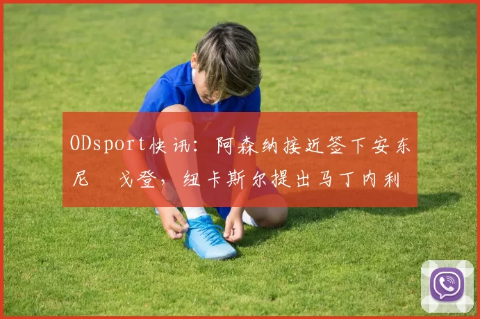 ODsport快讯：阿森纳接近签下安东尼・戈登，纽卡斯尔提出马丁内利交换条件_交易_球员_谈判