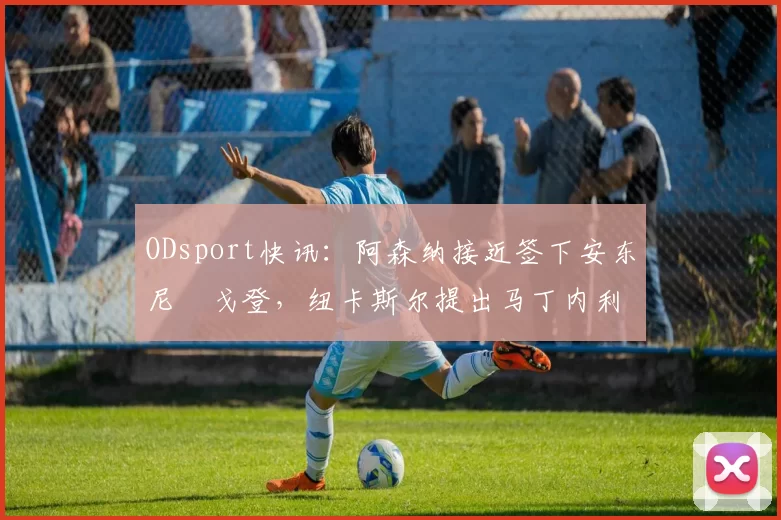 ODsport快讯:阿森纳接近签下安东尼・戈登,纽卡斯尔提出马丁内利交换条件_交易_球员_谈判