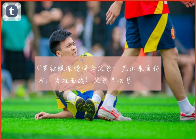 C罗社媒深情悼念父亲:无论来自何方,为谁而战!父亲节快乐️