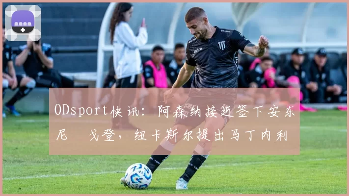 ODsport快讯：阿森纳接近签下安东尼・戈登，纽卡斯尔提出马丁内利交换条件_交易_球员_谈判