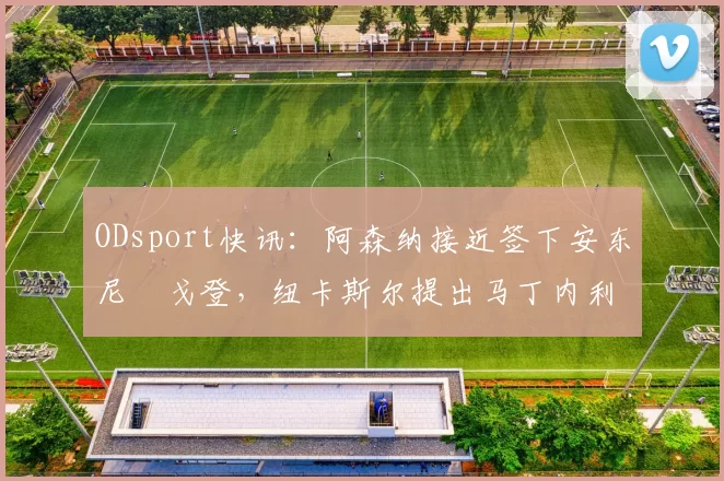 ODsport快讯:阿森纳接近签下安东尼・戈登,纽卡斯尔提出马丁内利交换条件_交易_球员_谈判